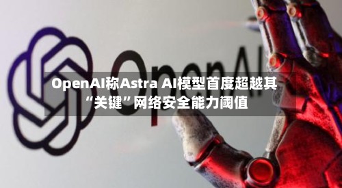 OpenAI称Astra AI模型首度超越其“关键	”网络安全能力阈值-第2张图片