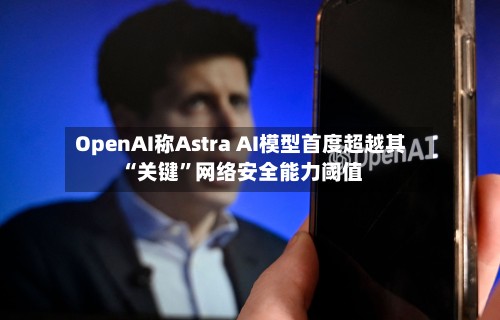 OpenAI称Astra AI模型首度超越其“关键	”网络安全能力阈值-第3张图片