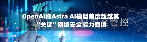 OpenAI称Astra AI模型首度超越其“关键”网络安全能力阈值-第1张图片